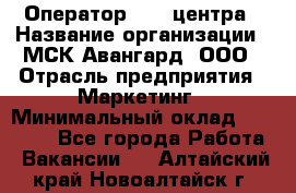 Оператор Call-центра › Название организации ­ МСК Авангард, ООО › Отрасль предприятия ­ Маркетинг › Минимальный оклад ­ 30 000 - Все города Работа » Вакансии   . Алтайский край,Новоалтайск г.